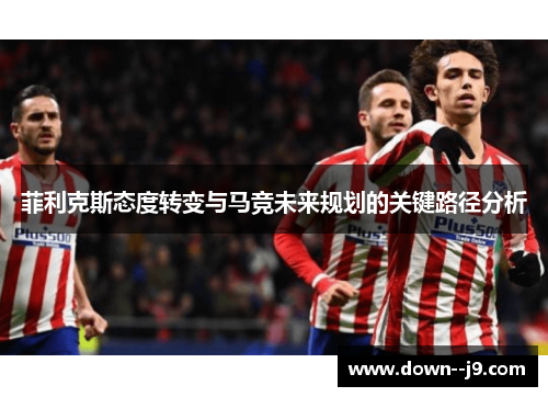 菲利克斯态度转变与马竞未来规划的关键路径分析