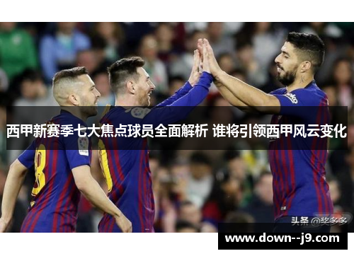 西甲新赛季七大焦点球员全面解析 谁将引领西甲风云变化 西甲新赛季七大焦点球员全面解析 谁将引领西甲风云变化