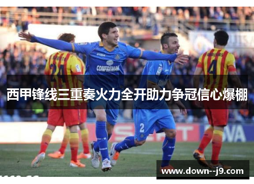 西甲锋线三重奏火力全开助力争冠信心爆棚