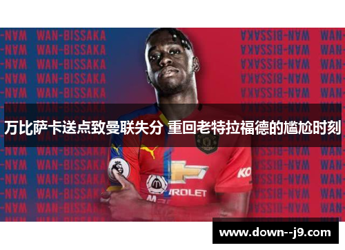 万比萨卡送点致曼联失分 重回老特拉福德的尴尬时刻 万比萨卡送点致曼联失分 重回老特拉福德的尴尬时刻
