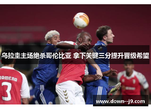 乌拉圭主场绝杀哥伦比亚 拿下关键三分提升晋级希望