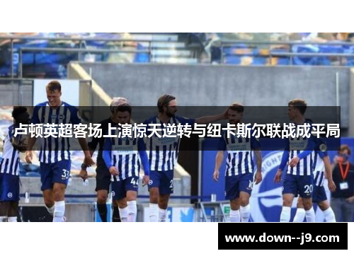 卢顿英超客场上演惊天逆转与纽卡斯尔联战成平局 卢顿英超客场上演惊天逆转与纽卡斯尔联战成平局